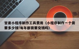 汕尾甘肃小程序制作工具费用（小程序制作一个需要多少钱!每年都需要交钱吗）