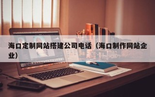 汕尾海口定制网站搭建公司电话（海口制作网站企业）
