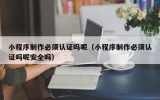 汕尾小程序制作必须认证吗呢（小程序制作必须认证吗呢安全吗）