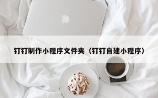 汕尾钉钉制作小程序文件夹（钉钉自建小程序）