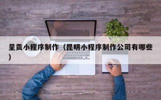 汕尾呈贡小程序制作（昆明小程序制作公司有哪些）