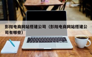 汕尾彭阳电商网站搭建公司（彭阳电商网站搭建公司有哪些）