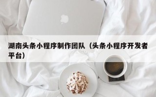 汕尾湖南头条小程序制作团队（头条小程序开发者平台）