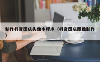 汕尾制作抖音国庆头像小程序（抖音国庆图像制作）