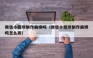 汕尾微信小程序制作麻烦吗（微信小程序制作麻烦吗怎么弄）