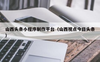 汕尾山西头条小程序制作平台（山西视点今日头条）